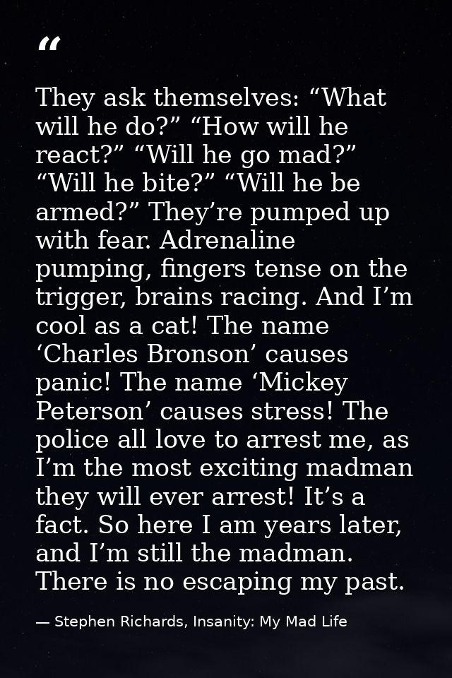 They ask themselves: “What will he do?” “How will he react?” “Will he go mad?” “Will he bite?” “Will he be armed?” They’ — Stephen Richards, Insanity: My Mad Life