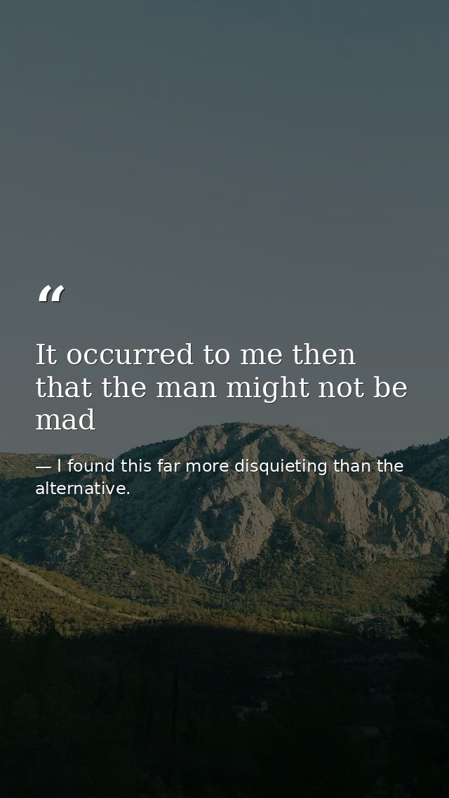 It occurred to me then that the man might not be mad — I found this far more disquieting than the alternative.