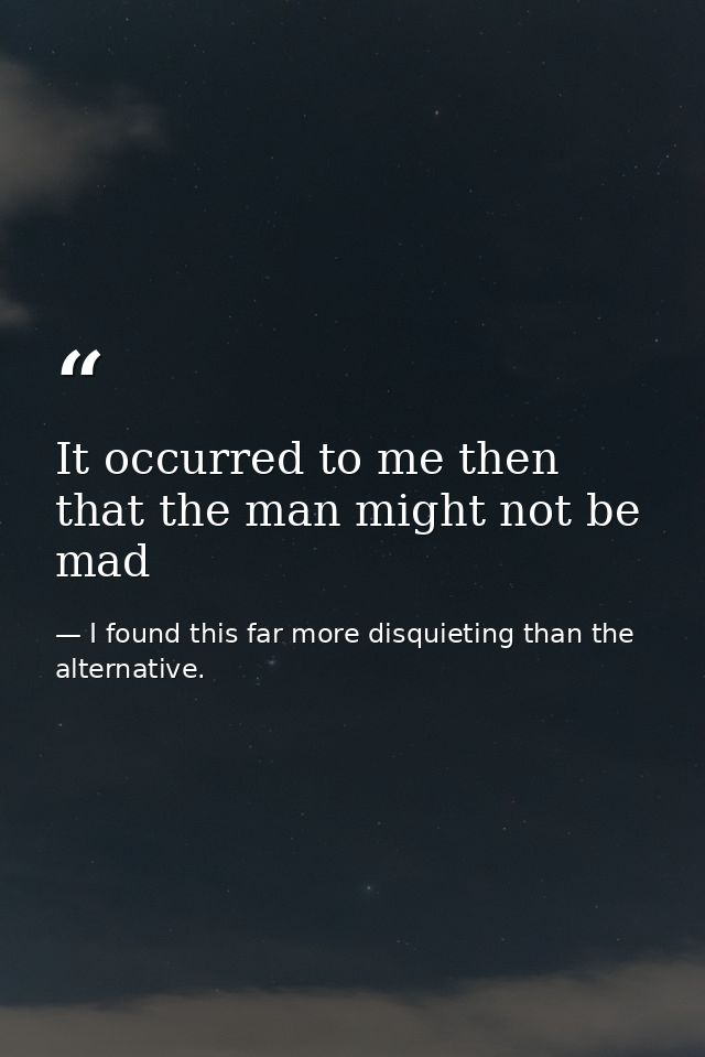 It occurred to me then that the man might not be mad — I found this far more disquieting than the alternative.