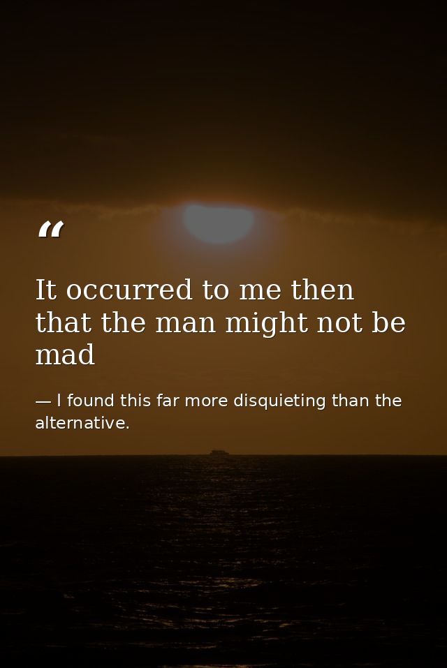 It occurred to me then that the man might not be mad — I found this far more disquieting than the alternative.