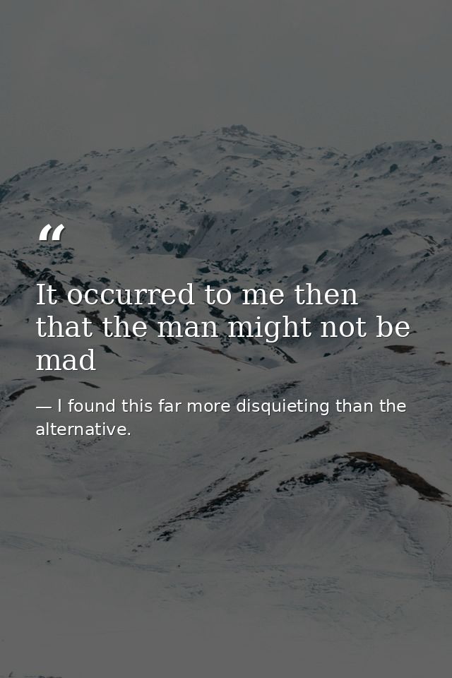 It occurred to me then that the man might not be mad — I found this far more disquieting than the alternative.