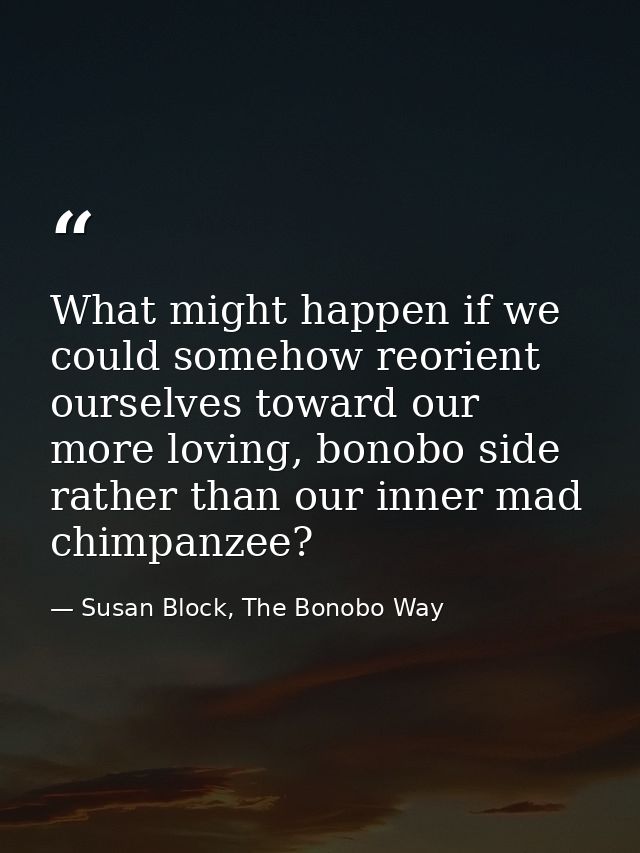 What might happen if we could somehow reorient ourselves toward our more loving, bonobo side rather than our inner mad c — Susan Block, The Bonobo Way
