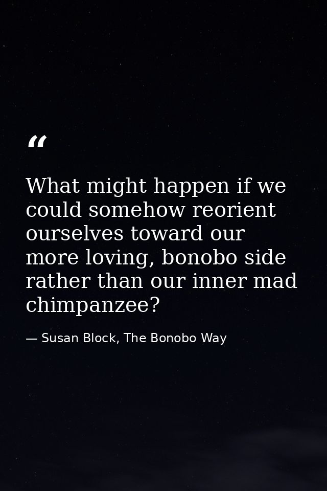 What might happen if we could somehow reorient ourselves toward our more loving, bonobo side rather than our inner mad c — Susan Block, The Bonobo Way