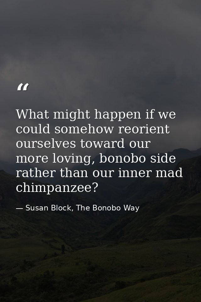 What might happen if we could somehow reorient ourselves toward our more loving, bonobo side rather than our inner mad c — Susan Block, The Bonobo Way