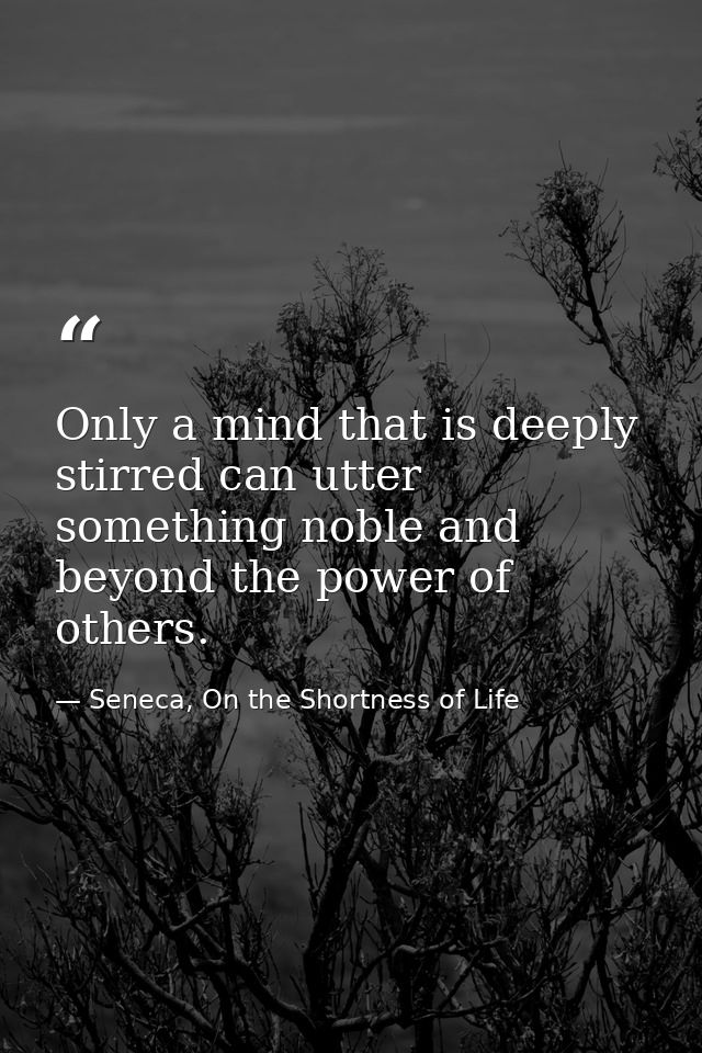 Only a mind that is deeply stirred can utter something noble and beyond the power of others. — Seneca, On the Shortness of Life