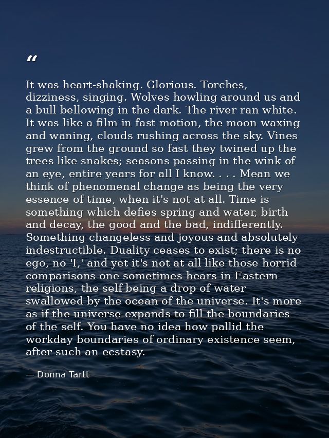 It was heart-shaking. Glorious. Torches, dizziness, singing. Wolves howling around us and a bull bellowing in the dark.  — Donna Tartt