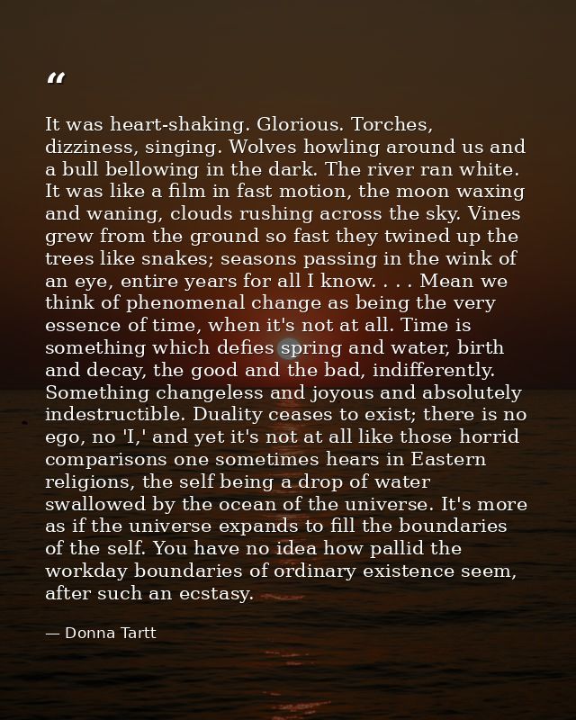 It was heart-shaking. Glorious. Torches, dizziness, singing. Wolves howling around us and a bull bellowing in the dark.  — Donna Tartt