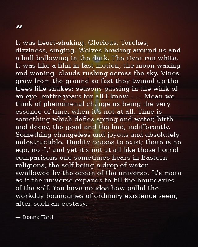 It was heart-shaking. Glorious. Torches, dizziness, singing. Wolves howling around us and a bull bellowing in the dark.  — Donna Tartt