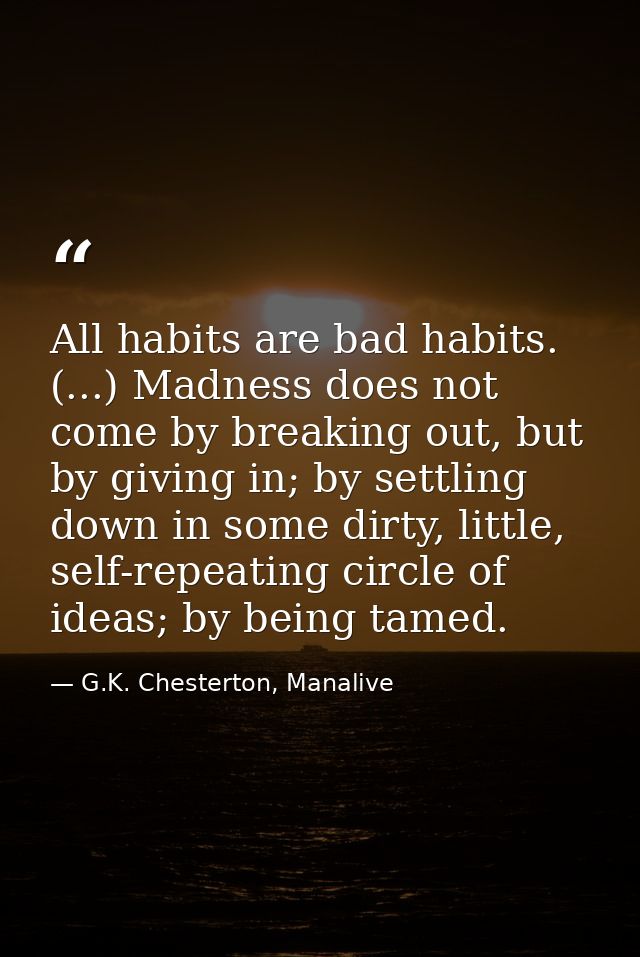 All habits are bad habits. (...) Madness does not come by breaking out, but by giving in; by settling down in some dirty — G.K. Chesterton, Manalive