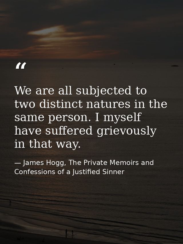 We are all subjected to two distinct natures in the same person. I myself have suffered grievously in that way. — James Hogg, The Private Memoirs and Confessions of a Justified Sinner