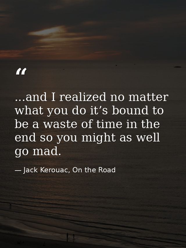 ...and I realized no matter what you do it’s bound to be a waste of time in the end so you might as well go mad. — Jack Kerouac, On the Road