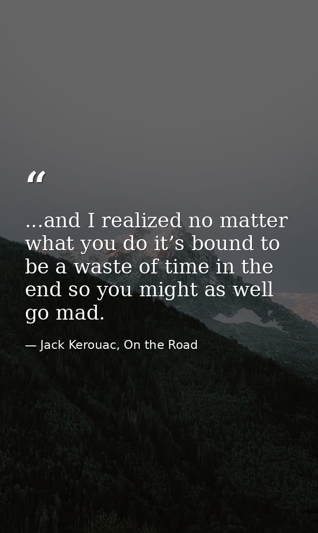 ...and I realized no matter what you do it’s bound to be a waste of time in the end so you might as well go mad. — Jack Kerouac, On the Road