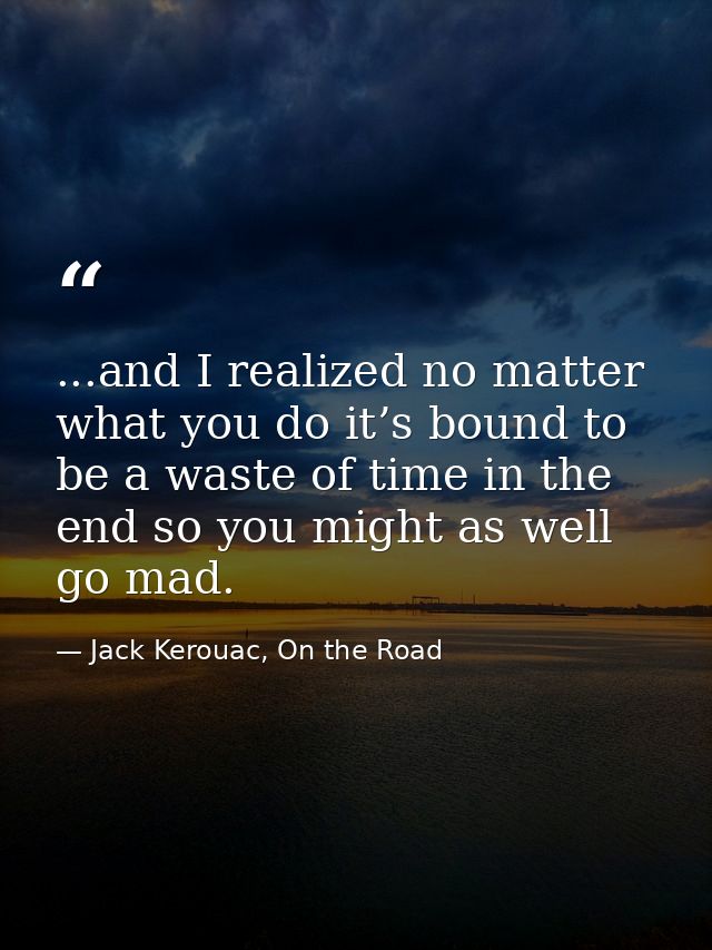 ...and I realized no matter what you do it’s bound to be a waste of time in the end so you might as well go mad. — Jack Kerouac, On the Road
