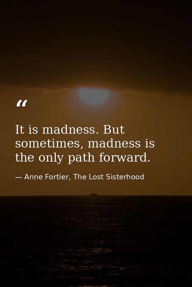 It is madness. But sometimes, madness is the only path forward. — Anne Fortier, The Lost Sisterhood