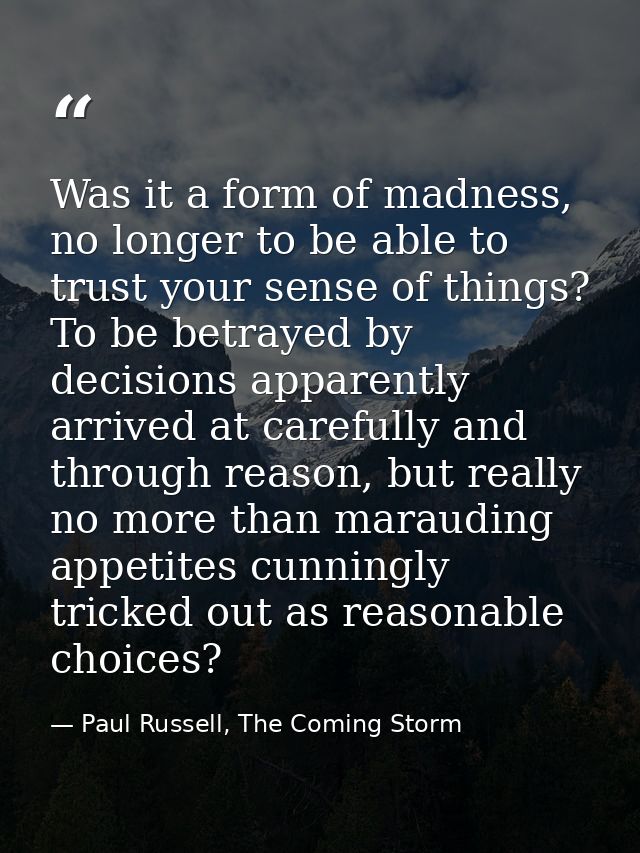 Was it a form of madness, no longer to be able to trust your sense of things? To be betrayed by decisions apparently arr — Paul Russell, The Coming Storm
