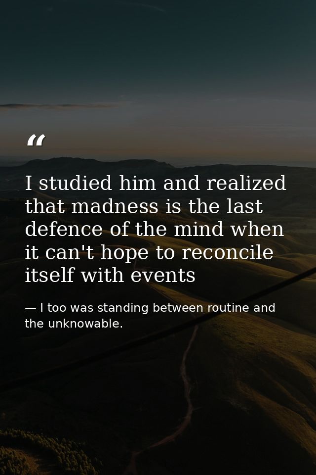 I studied him and realized that madness is the last defence of the mind when it can't hope to reconcile itself with even — I too was standing between routine and the unknowable.