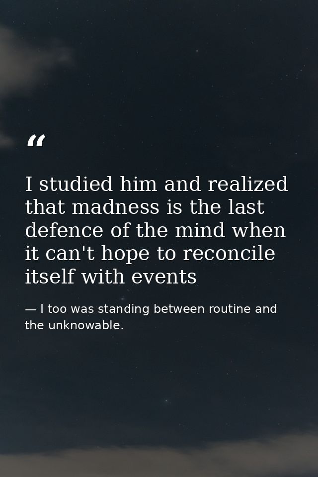 I studied him and realized that madness is the last defence of the mind when it can't hope to reconcile itself with even — I too was standing between routine and the unknowable.