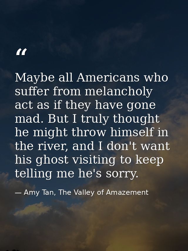 Maybe all Americans who suffer from melancholy act as if they have gone mad. But I truly thought he might throw himself  — Amy Tan, The Valley of Amazement