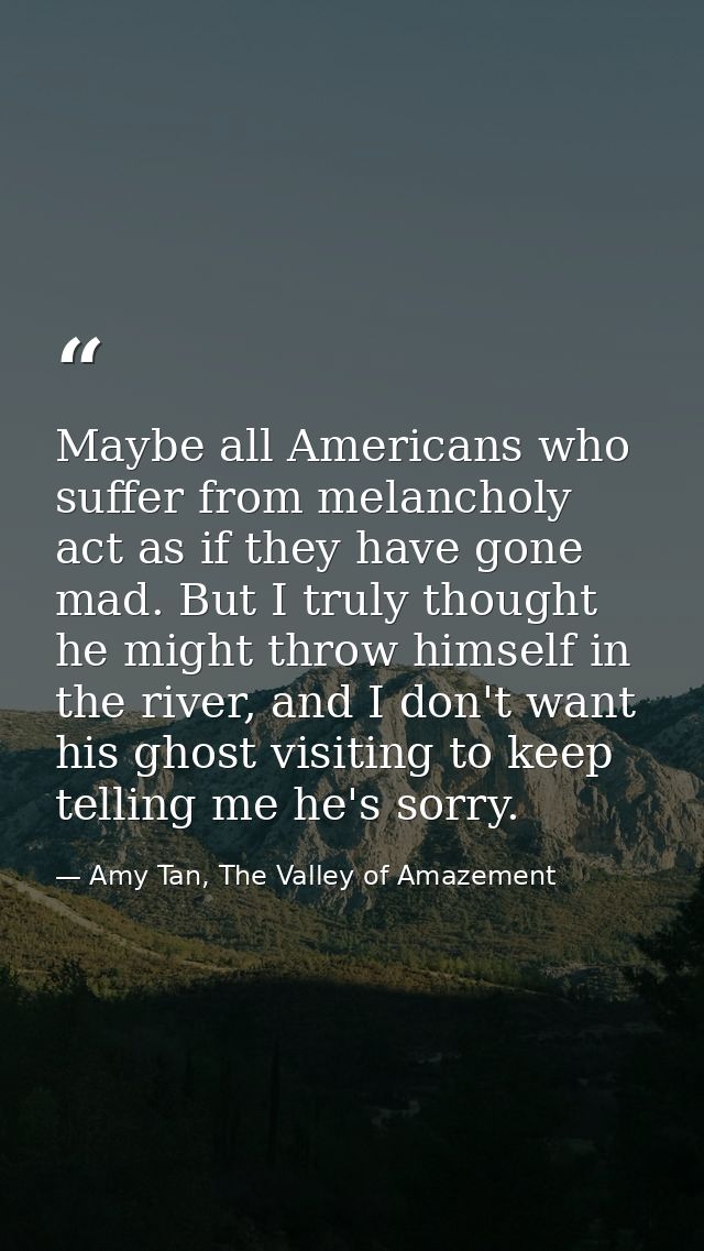 Maybe all Americans who suffer from melancholy act as if they have gone mad. But I truly thought he might throw himself  — Amy Tan, The Valley of Amazement