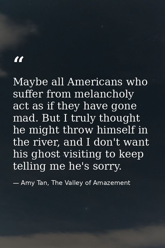Maybe all Americans who suffer from melancholy act as if they have gone mad. But I truly thought he might throw himself  — Amy Tan, The Valley of Amazement