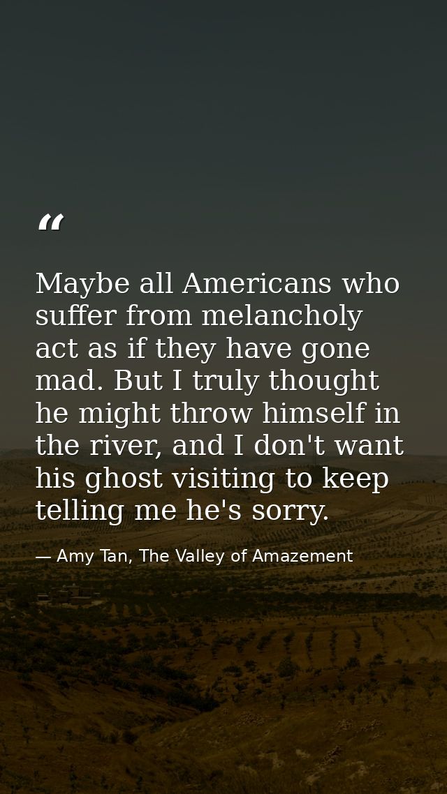 Maybe all Americans who suffer from melancholy act as if they have gone mad. But I truly thought he might throw himself  — Amy Tan, The Valley of Amazement