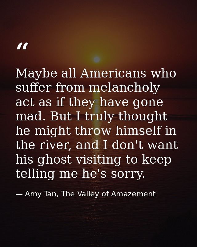 Maybe all Americans who suffer from melancholy act as if they have gone mad. But I truly thought he might throw himself  — Amy Tan, The Valley of Amazement
