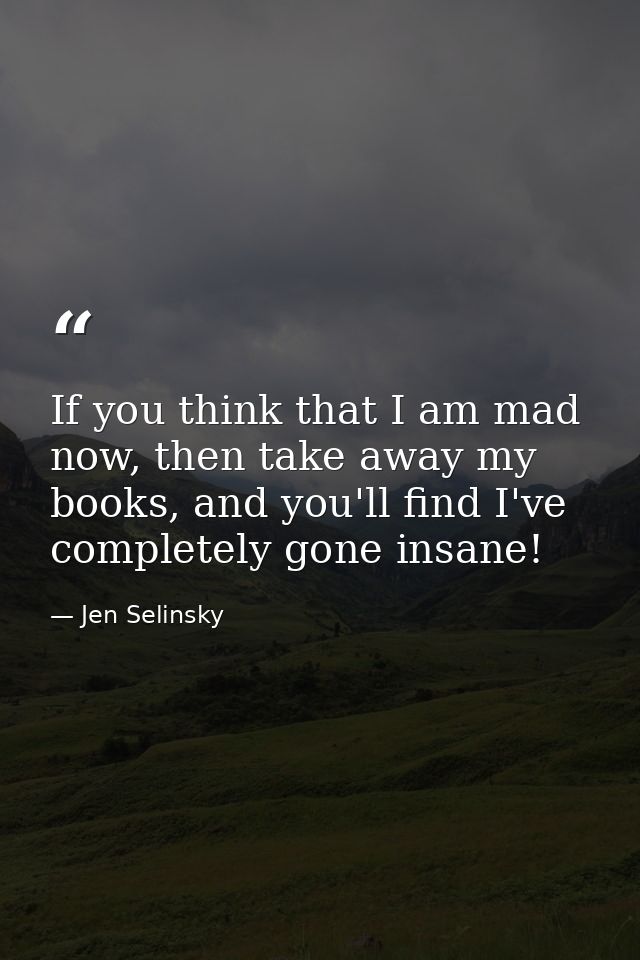 If you think that I am mad now, then take away my books, and you'll find I've completely gone insane! — Jen Selinsky