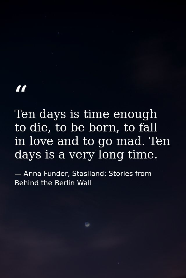 Ten days is time enough to die, to be born, to fall in love and to go mad. Ten days is a very long time. — Anna Funder, Stasiland: Stories from Behind the Berlin Wall