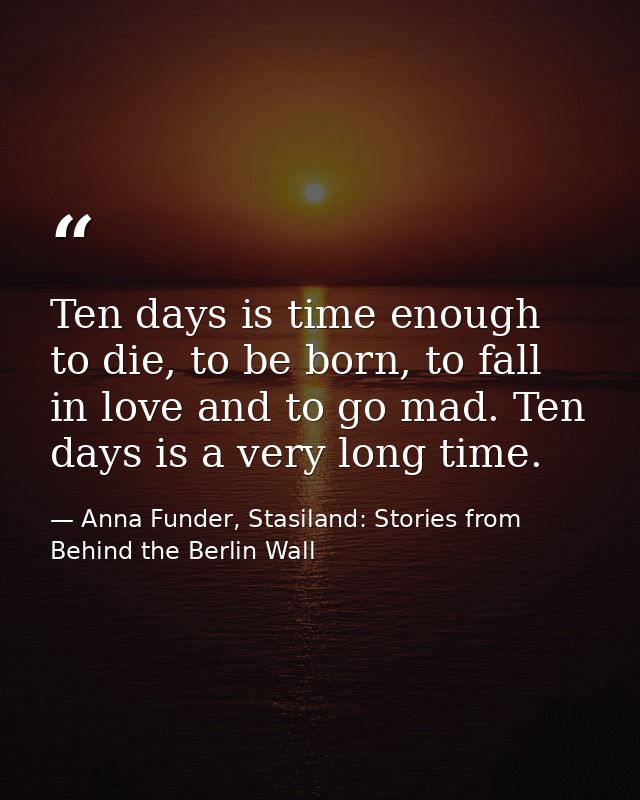 Ten days is time enough to die, to be born, to fall in love and to go mad. Ten days is a very long time. — Anna Funder, Stasiland: Stories from Behind the Berlin Wall