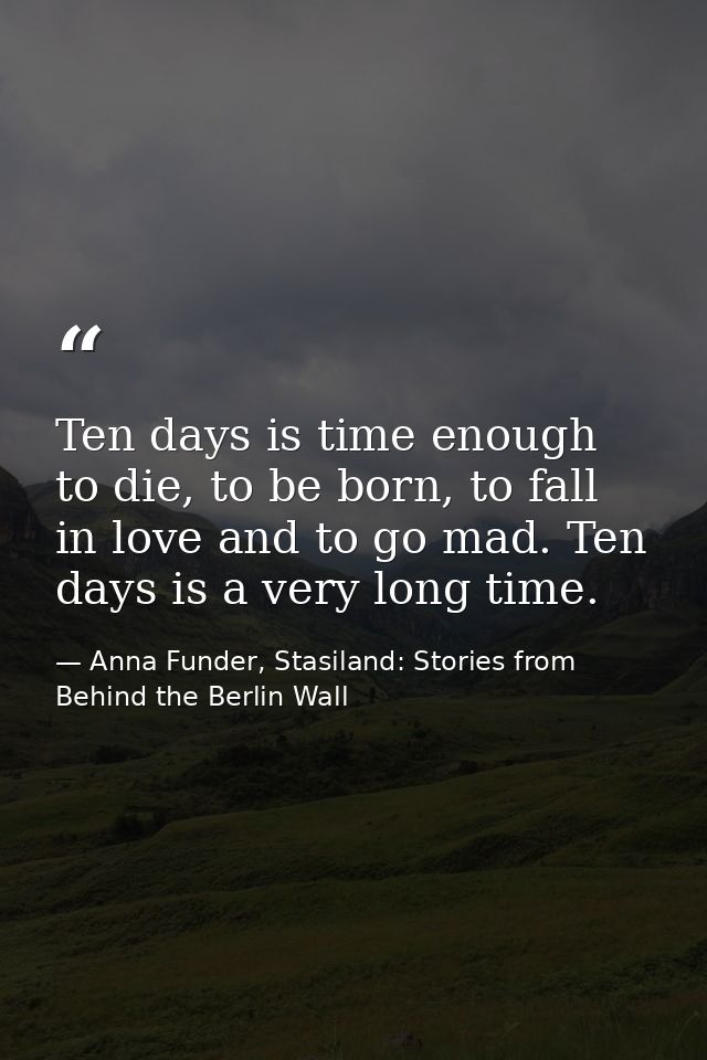 Ten days is time enough to die, to be born, to fall in love and to go mad. Ten days is a very long time. — Anna Funder, Stasiland: Stories from Behind the Berlin Wall