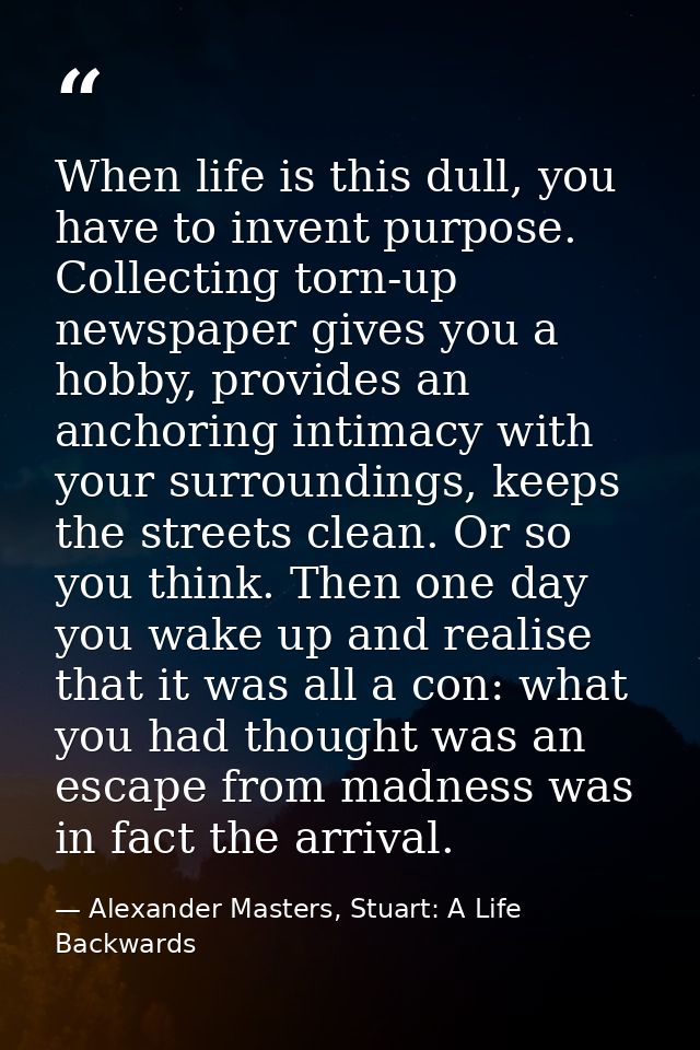 When life is this dull, you have to invent purpose. Collecting torn-up newspaper gives you a hobby, provides an anchorin — Alexander Masters, Stuart: A Life Backwards