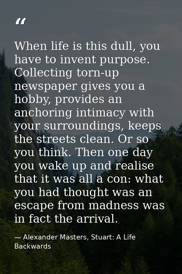 When life is this dull, you have to invent purpose. Collecting torn-up newspaper gives you a hobby, provides an anchorin — Alexander Masters, Stuart: A Life Backwards