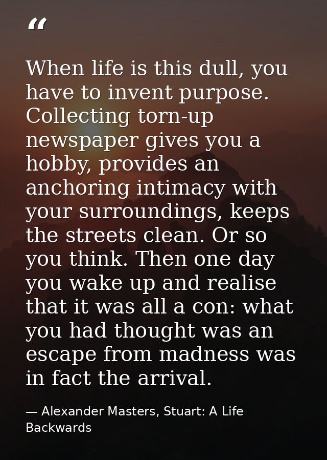 When life is this dull, you have to invent purpose. Collecting torn-up newspaper gives you a hobby, provides an anchorin — Alexander Masters, Stuart: A Life Backwards