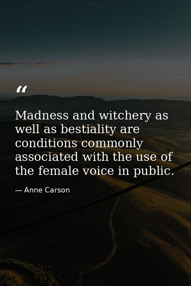 Madness and witchery as well as bestiality are conditions commonly associated with the use of the female voice in public — Anne Carson