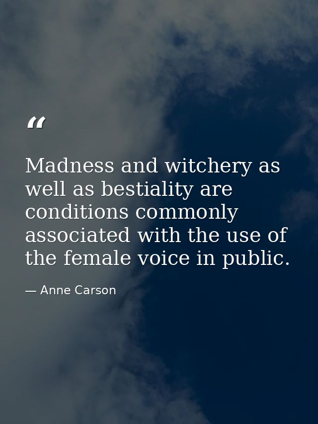 Madness and witchery as well as bestiality are conditions commonly associated with the use of the female voice in public — Anne Carson