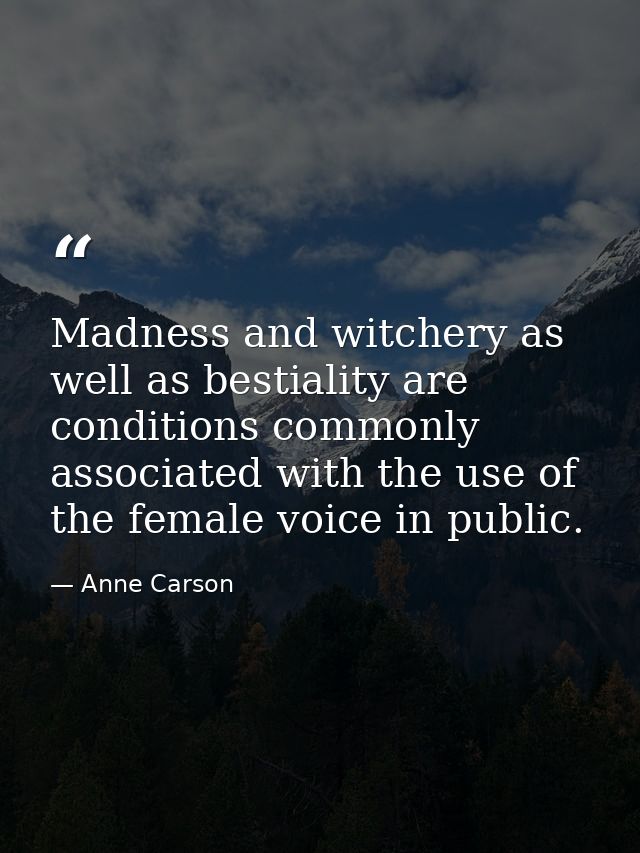 Madness and witchery as well as bestiality are conditions commonly associated with the use of the female voice in public — Anne Carson