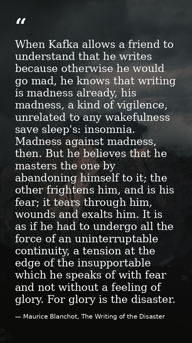When Kafka allows a friend to understand that he writes because otherwise he would go mad, he knows that writing is madn — Maurice Blanchot, The Writing of the Disaster
