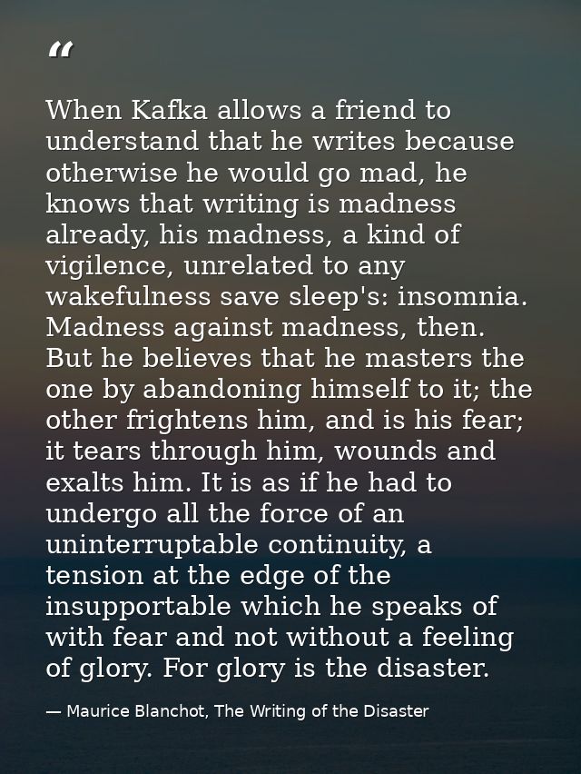 When Kafka allows a friend to understand that he writes because otherwise he would go mad, he knows that writing is madn — Maurice Blanchot, The Writing of the Disaster