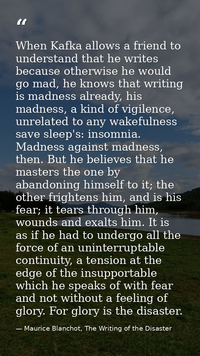 When Kafka allows a friend to understand that he writes because otherwise he would go mad, he knows that writing is madn — Maurice Blanchot, The Writing of the Disaster