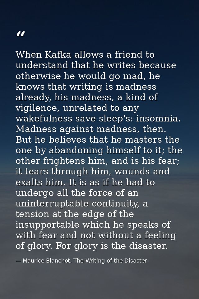 When Kafka allows a friend to understand that he writes because otherwise he would go mad, he knows that writing is madn — Maurice Blanchot, The Writing of the Disaster