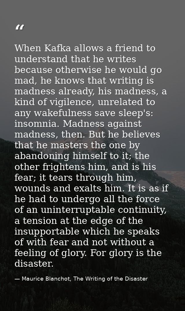 When Kafka allows a friend to understand that he writes because otherwise he would go mad, he knows that writing is madn — Maurice Blanchot, The Writing of the Disaster