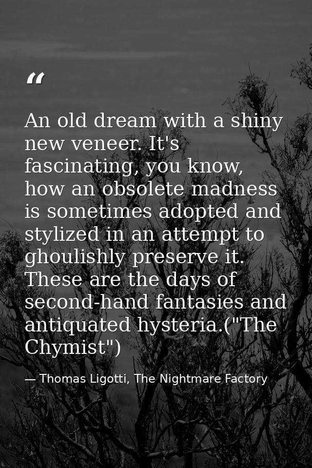 An old dream with a shiny new veneer. It's fascinating, you know, how an obsolete madness is sometimes adopted and styli — Thomas Ligotti, The Nightmare Factory