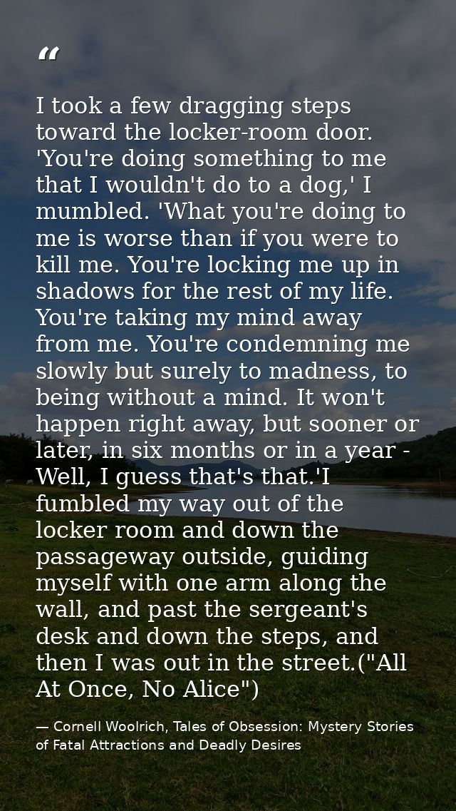 I took a few dragging steps toward the locker-room door. 'You're doing something to me that I wouldn't do to a dog,' I m — Cornell Woolrich, Tales of Obsession: Mystery Stories of Fatal Attractions and Deadly Desires