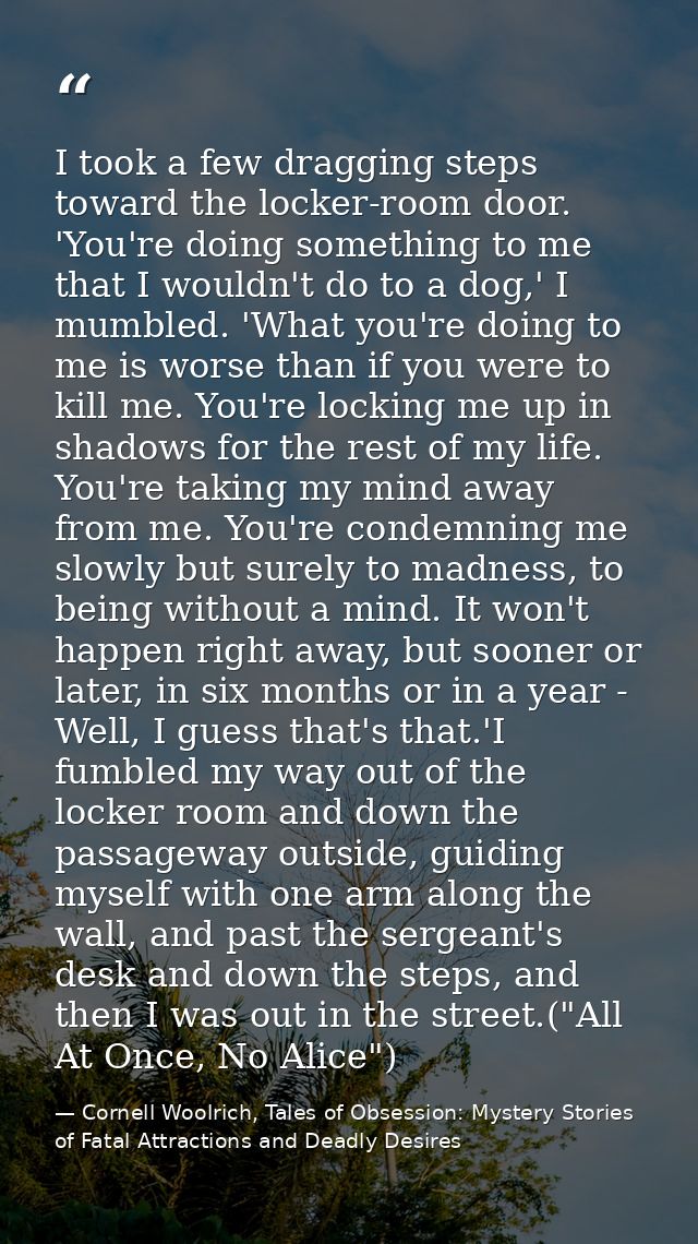 I took a few dragging steps toward the locker-room door. 'You're doing something to me that I wouldn't do to a dog,' I m — Cornell Woolrich, Tales of Obsession: Mystery Stories of Fatal Attractions and Deadly Desires