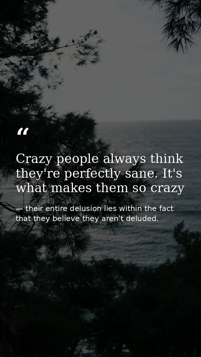 Crazy people always think they're perfectly sane. It's what makes them so crazy — their entire delusion lies within the fact that they believe they aren't deluded.