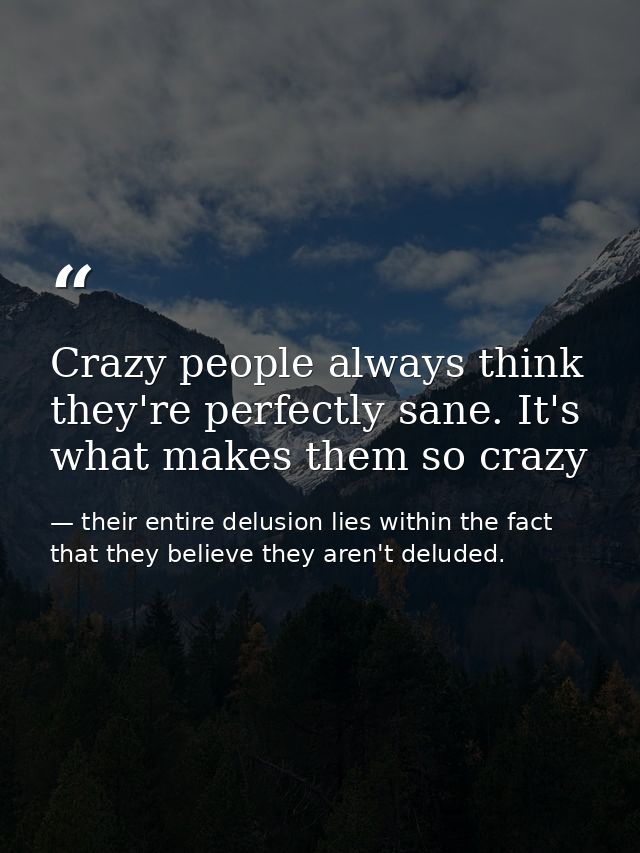Crazy people always think they're perfectly sane. It's what makes them so crazy — their entire delusion lies within the fact that they believe they aren't deluded.
