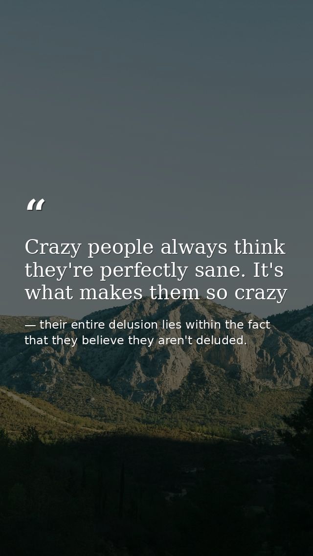 Crazy people always think they're perfectly sane. It's what makes them so crazy — their entire delusion lies within the fact that they believe they aren't deluded.