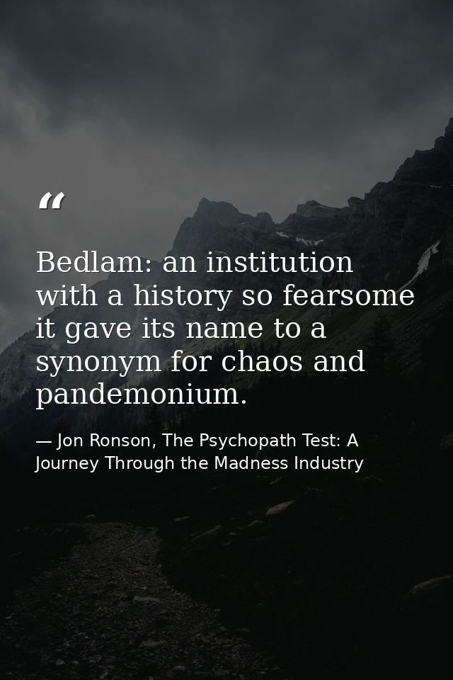 Bedlam: an institution with a history so fearsome it gave its name to a synonym for chaos and pandemonium. — Jon Ronson, The Psychopath Test: A Journey Through the Madness Industry