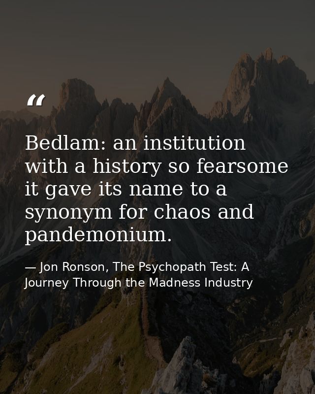 Bedlam: an institution with a history so fearsome it gave its name to a synonym for chaos and pandemonium. — Jon Ronson, The Psychopath Test: A Journey Through the Madness Industry