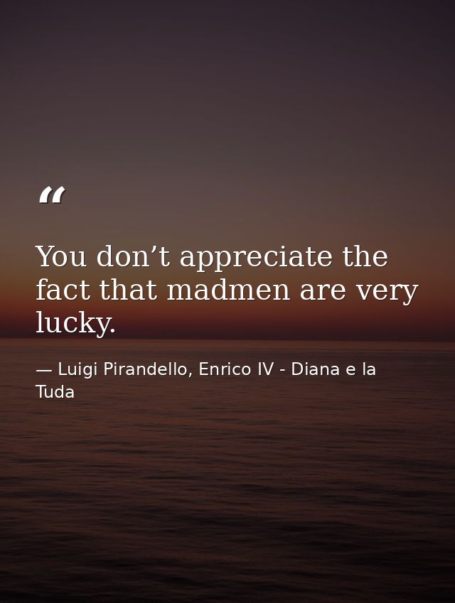 You don’t appreciate the fact that madmen are very lucky. — Luigi Pirandello, Enrico IV - Diana e la Tuda